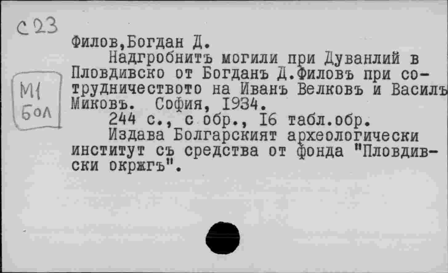 ﻿с із
Филов,Богдан Д.
Надгробнитъ могили при Дуванлий в Пловдивско от Богданъ Д.Филовъ при со-трудничеството на Иванъ Велковъ и Васили Миковъ. София, 1934.
244 с., с обр., 16 табл.обр.
Издана Болгарският археологически институт съ средства от фонда ’’Пловдив-ски окржгъ”.